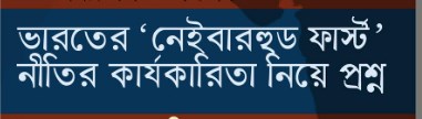 ভারতের “নেইবারহুড ফার্স্ট ” নীতির কার্যকারিতা নিয়ে প্রশ্ন !