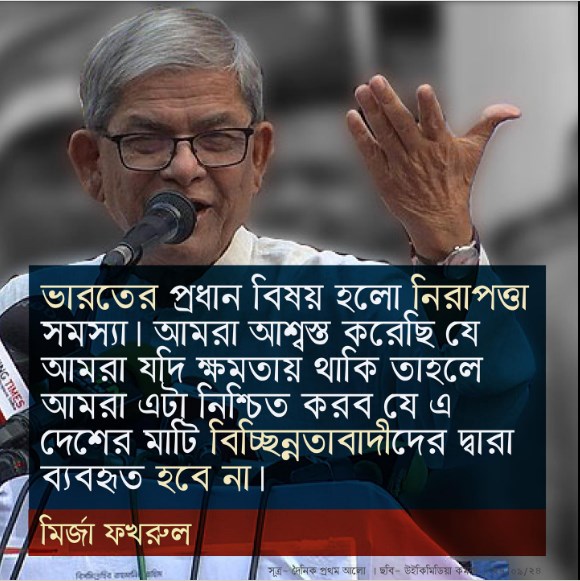 ভারতের প্রধান বিষয় হলো নিরাপত্তা সমস্যা । আমরা আশ্বস্ত করেছি যে আমরা যদি ক্ষমতায় থাকি তাহলে আমরা এটা নিশ্চিত করব যে এ দেশের মাটি বিচ্ছিনতাবাদীদের দ্বারা ব্যবহৃত হবে না – মির্জা ফখরুল