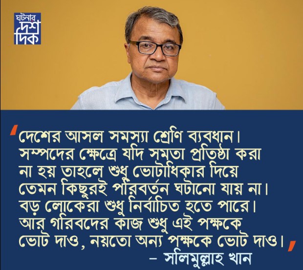 দেশের আসল সমস্যা শ্রেণি ব্যবধান।সম্পদের ক্ষেত্রে যদি সমতা প্রবৃদ্ধি করা না হয় তাহলে শুধু ভোটাধিকার দিয়ে তেমন কিছুরই পরিবর্তন ঘটানো যায় না।বড় লোকেরা শুধু নির্বাচিত হতে পারে । আর গরিবদের কাজ শুধু এই পক্ষকেভোট দাও, নয়তো অন্য পক্ষকে ভোটদাও!-সলিমুল্লাহ খান