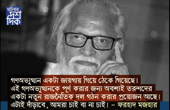 গণঅভ্যুথ্থান একটা জায়গায় গিয়ে ঠেকে গিয়েছে।এই গণঅভ্যুথানকে পূর্ণ করার জন্য অবশ্যই তরুণদের একটা নতুন রাজনৈতিক দল গঠন করার প্রয়োজন আছে।এটাই দাঁড়াবে,আমরা চাই বা না চাই-ফরহাদ মজহার